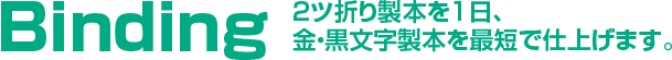 Binding 2ツ折り製本を1日、金・黒文字製本を最短で仕上げます。